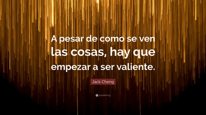 Jack Cheng Quote: “A pesar de como se ven las cosas, hay que empezar a ser valiente.”