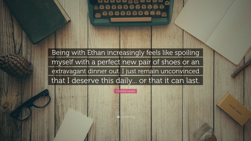 Christina Lauren Quote: “Being with Ethan increasingly feels like spoiling myself with a perfect new pair of shoes or an extravagant dinner out. I just remain unconvinced that I deserve this daily... or that it can last.”