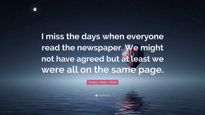 Shelley Malec Vitale Quote: “I miss the days when everyone read the newspaper. We might not have agreed but at least we were all on the same page.”