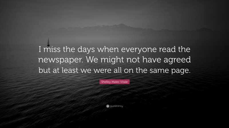 Shelley Malec Vitale Quote: “I miss the days when everyone read the newspaper. We might not have agreed but at least we were all on the same page.”