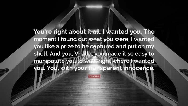 Elise Kova Quote: “You’re right about it all. I wanted you. The moment I found out what you were, I wanted you like a prize to be captured and put on my shelf. And you, Vhalla, you made it so easy to manipulate you to walk right where I wanted you. You, with your transparent innocence.”