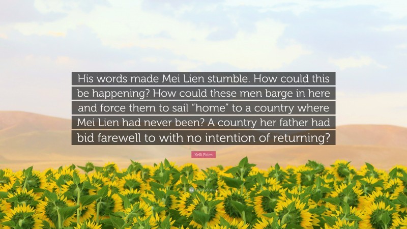 Kelli Estes Quote: “His words made Mei Lien stumble. How could this be happening? How could these men barge in here and force them to sail “home” to a country where Mei Lien had never been? A country her father had bid farewell to with no intention of returning?”