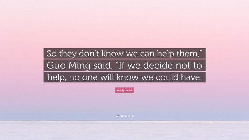 Andy Weir Quote: “So they don’t know we can help them,” Guo Ming said. “If we decide not to help, no one will know we could have.”