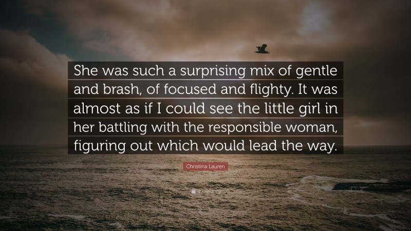 Christina Lauren Quote: “She was such a surprising mix of gentle and brash, of focused and flighty. It was almost as if I could see the little girl in her battling with the responsible woman, figuring out which would lead the way.”