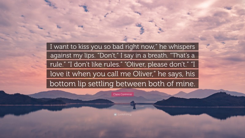 Claire Contreras Quote: “I want to kiss you so bad right now,” he whispers against my lips. “Don’t,” I say in a breath. “That’s a rule.” “I don’t like rules.” “Oliver, please don’t.” “I love it when you call me Oliver,” he says, his bottom lip settling between both of mine.”