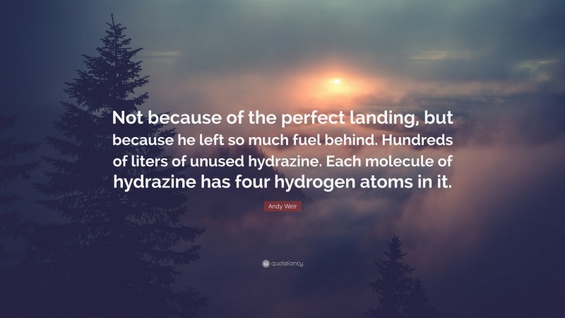 Andy Weir Quote: “Not because of the perfect landing, but because he left so much fuel behind. Hundreds of liters of unused hydrazine. Each molecule of hydrazine has four hydrogen atoms in it.”