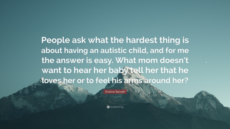 Kristine Barnett Quote: “People ask what the hardest thing is about having an autistic child, and for me the answer is easy. What mom doesn’t want to hear her baby tell her that he loves her or to feel his arms around her?”