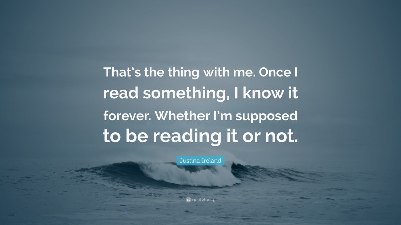 Justina Ireland Quote: “That’s the thing with me. Once I read something, I know it forever. Whether I’m supposed to be reading it or not.”