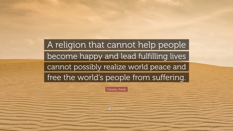 Daisaku Ikeda Quote: “A religion that cannot help people become happy and lead fulfilling lives cannot possibly realize world peace and free the world’s people from suffering.”