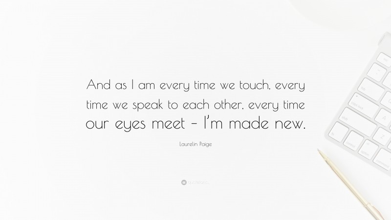 Laurelin Paige Quote: “And as I am every time we touch, every time we speak to each other, every time our eyes meet – I’m made new.”