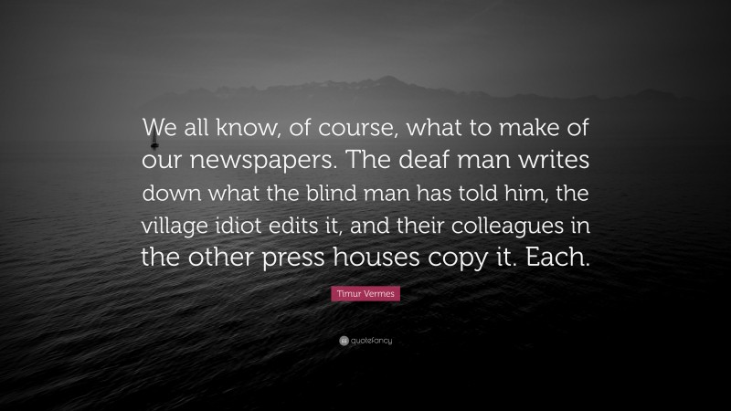 Timur Vermes Quote: “We all know, of course, what to make of our newspapers. The deaf man writes down what the blind man has told him, the village idiot edits it, and their colleagues in the other press houses copy it. Each.”