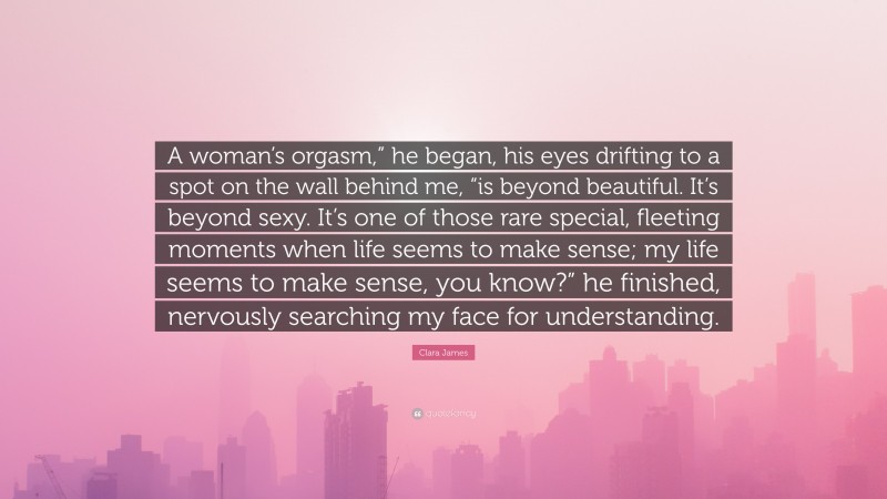 Clara James Quote: “A woman’s orgasm,” he began, his eyes drifting to a spot on the wall behind me, “is beyond beautiful. It’s beyond sexy. It’s one of those rare special, fleeting moments when life seems to make sense; my life seems to make sense, you know?” he finished, nervously searching my face for understanding.”