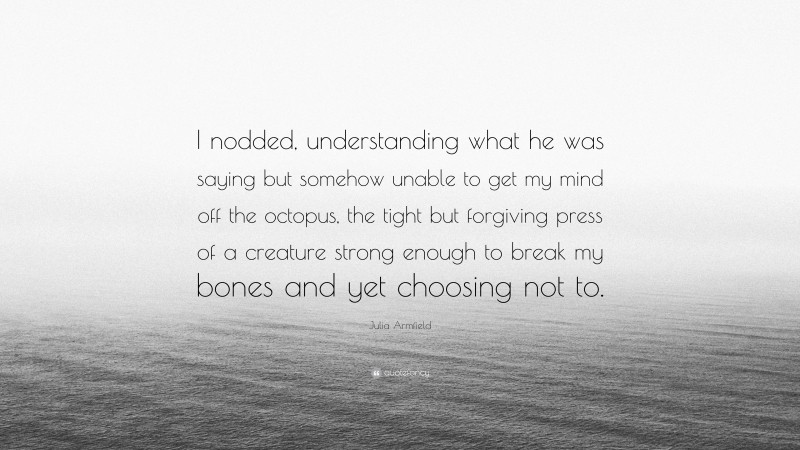 Julia Armfield Quote: “I nodded, understanding what he was saying but somehow unable to get my mind off the octopus, the tight but forgiving press of a creature strong enough to break my bones and yet choosing not to.”
