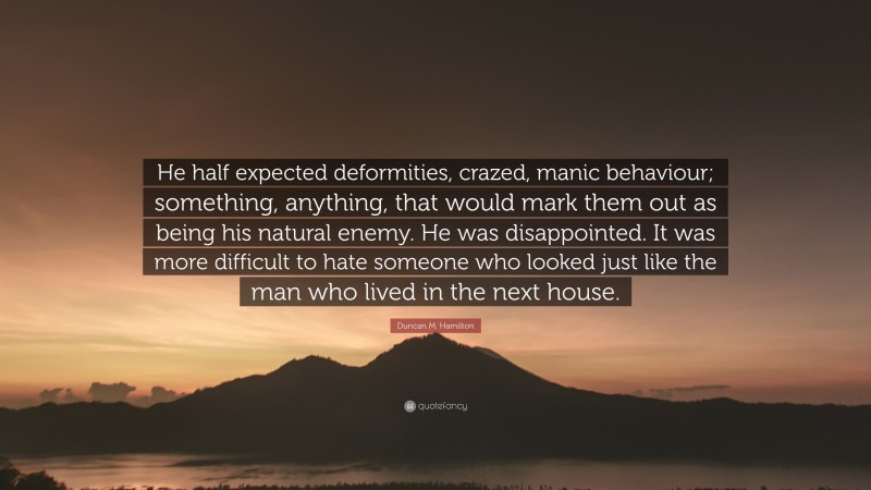 Duncan M. Hamilton Quote: “He half expected deformities, crazed, manic behaviour; something, anything, that would mark them out as being his natural enemy. He was disappointed. It was more difficult to hate someone who looked just like the man who lived in the next house.”