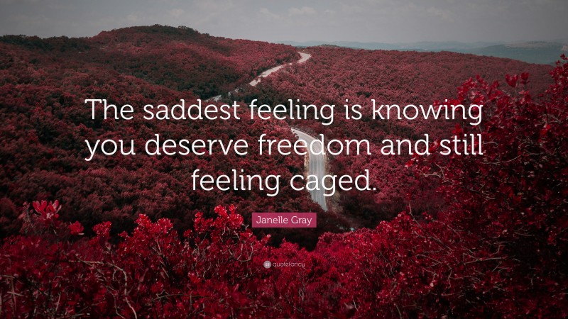 Janelle Gray Quote: “The saddest feeling is knowing you deserve freedom and still feeling caged.”