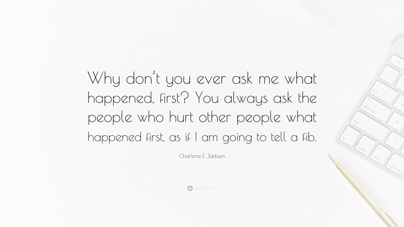 Charlena E. Jackson Quote: “Why don’t you ever ask me what happened, first? You always ask the people who hurt other people what happened first, as if I am going to tell a fib.”