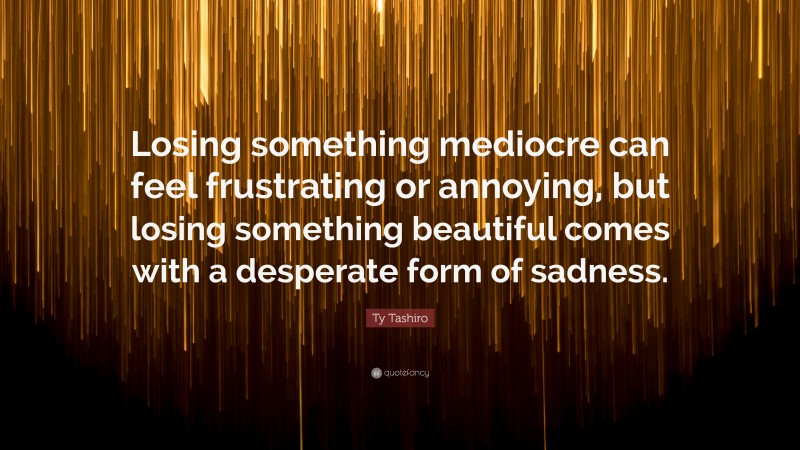 Ty Tashiro Quote: “Losing something mediocre can feel frustrating or annoying, but losing something beautiful comes with a desperate form of sadness.”