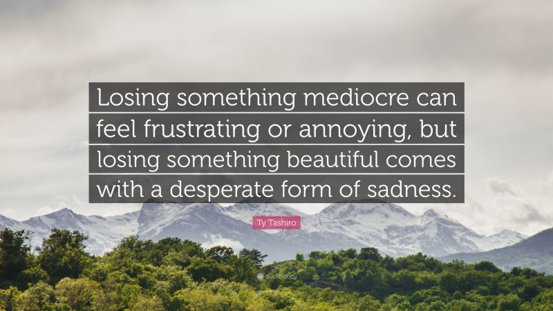 Ty Tashiro Quote: “Losing something mediocre can feel frustrating or annoying, but losing something beautiful comes with a desperate form of sadness.”