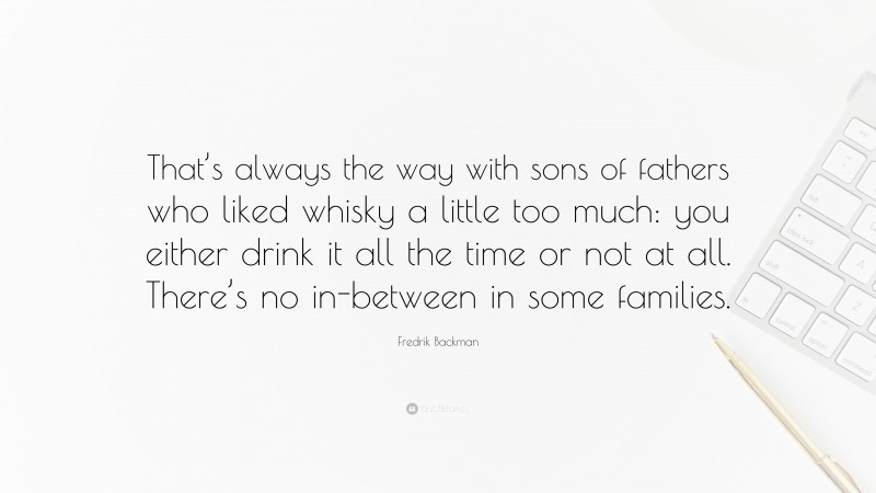Fredrik Backman Quote: “That’s always the way with sons of fathers who liked whisky a little too much: you either drink it all the time or not at all. There’s no in-between in some families.”