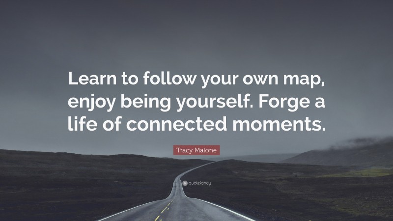 Tracy Malone Quote: “Learn to follow your own map, enjoy being yourself. Forge a life of connected moments.”