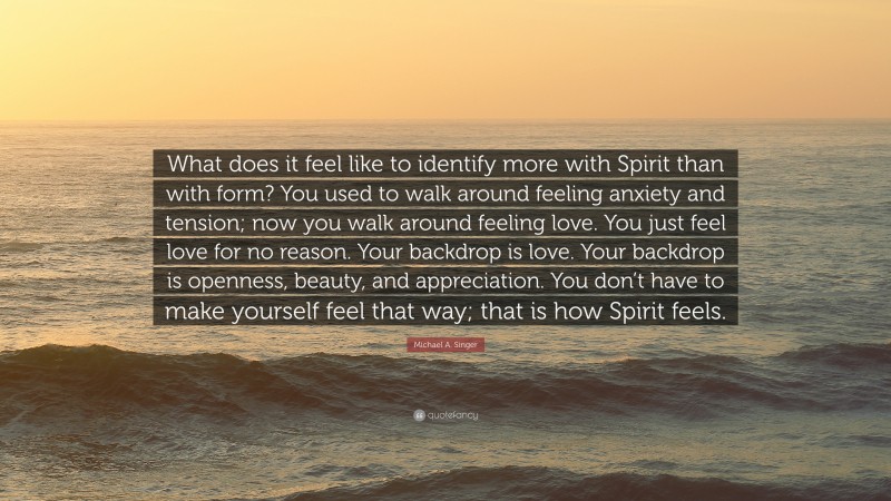 Michael A. Singer Quote: “What does it feel like to identify more with Spirit than with form? You used to walk around feeling anxiety and tension; now you walk around feeling love. You just feel love for no reason. Your backdrop is love. Your backdrop is openness, beauty, and appreciation. You don’t have to make yourself feel that way; that is how Spirit feels.”