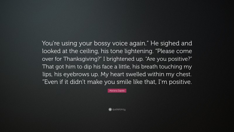 Mariana Zapata Quote: “You’re using your bossy voice again.” He sighed and looked at the ceiling, his tone lightening. “Please come over for Thanksgiving?” I brightened up. “Are you positive?” That got him to dip his face a little, his breath touching my lips, his eyebrows up. My heart swelled within my chest. “Even if it didn’t make you smile like that, I’m positive.”