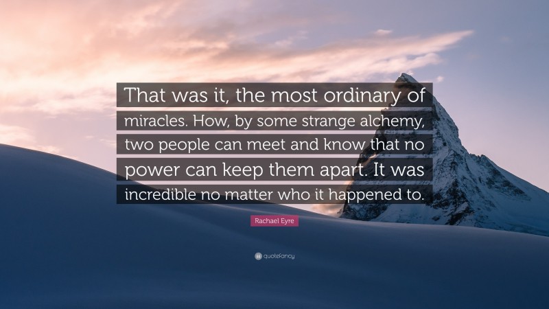 Rachael Eyre Quote: “That was it, the most ordinary of miracles. How, by some strange alchemy, two people can meet and know that no power can keep them apart. It was incredible no matter who it happened to.”