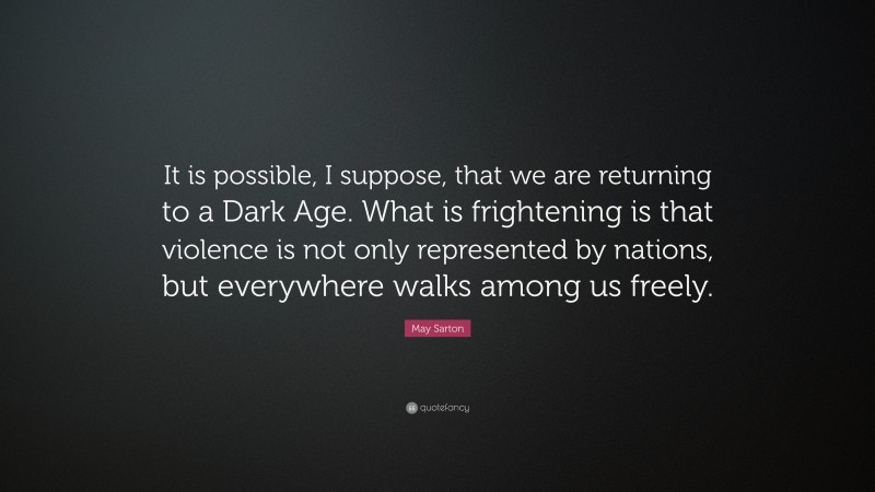 May Sarton Quote: “It is possible, I suppose, that we are returning to a Dark Age. What is frightening is that violence is not only represented by nations, but everywhere walks among us freely.”