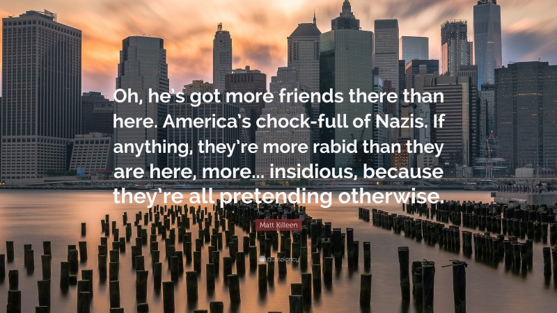 Matt Killeen Quote: “Oh, he’s got more friends there than here. America’s chock-full of Nazis. If anything, they’re more rabid than they are here, more... insidious, because they’re all pretending otherwise.”