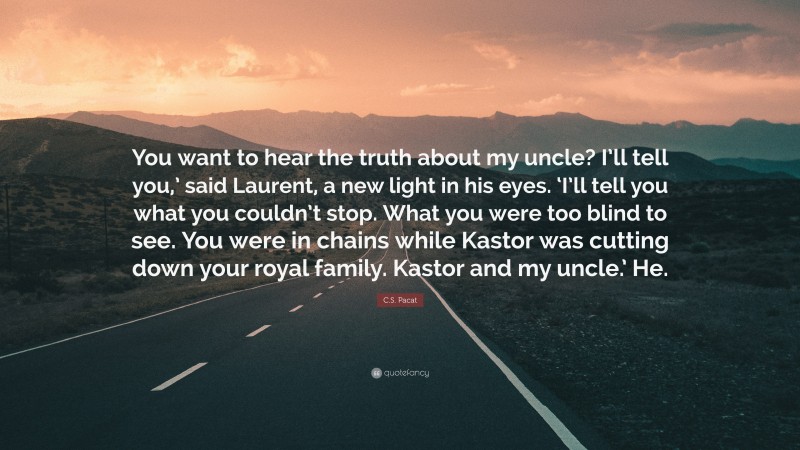 C.S. Pacat Quote: “You want to hear the truth about my uncle? I’ll tell you,’ said Laurent, a new light in his eyes. ‘I’ll tell you what you couldn’t stop. What you were too blind to see. You were in chains while Kastor was cutting down your royal family. Kastor and my uncle.’ He.”