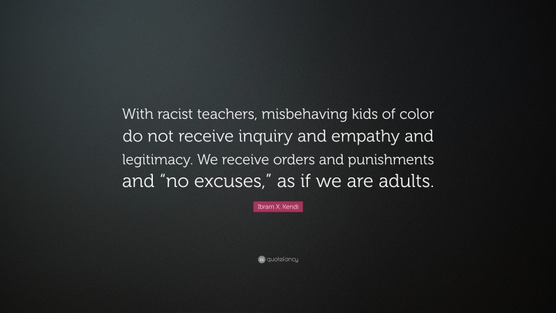 Ibram X. Kendi Quote: “With racist teachers, misbehaving kids of color do not receive inquiry and empathy and legitimacy. We receive orders and punishments and “no excuses,” as if we are adults.”