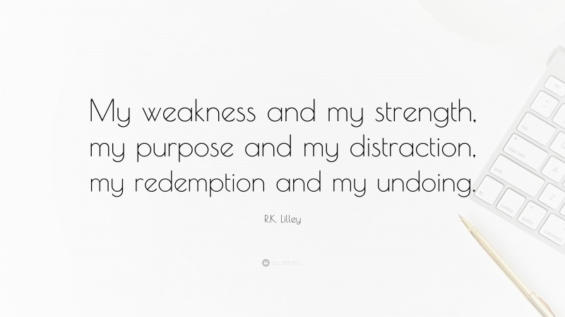 R.K. Lilley Quote: “My weakness and my strength, my purpose and my distraction, my redemption and my undoing.”