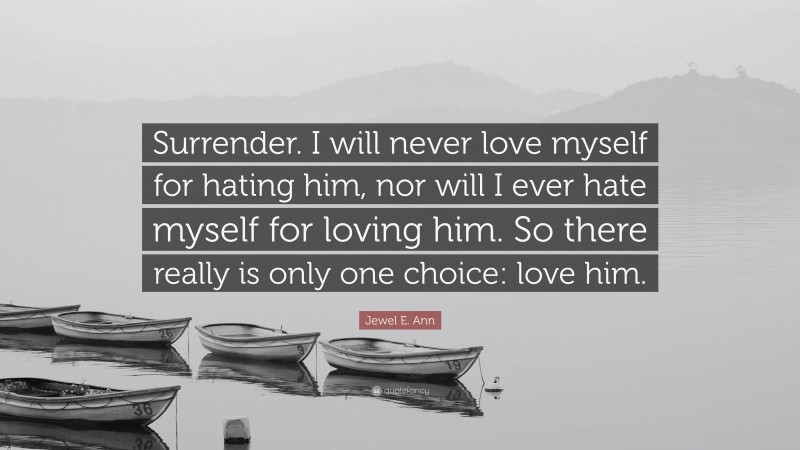 Jewel E. Ann Quote: “Surrender. I will never love myself for hating him, nor will I ever hate myself for loving him. So there really is only one choice: love him.”