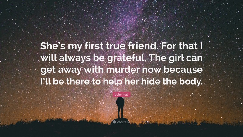 Julie Hall Quote: “She’s my first true friend. For that I will always be grateful. The girl can get away with murder now because I’ll be there to help her hide the body.”
