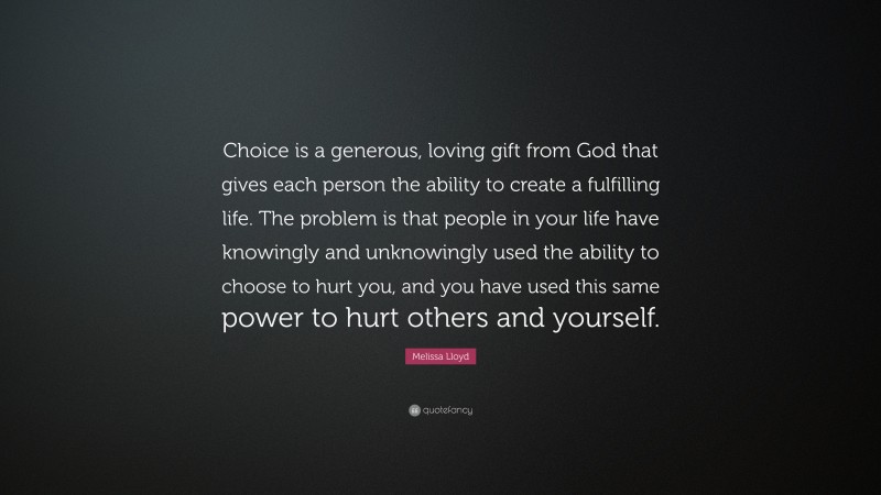 Melissa Lloyd Quote: “Choice is a generous, loving gift from God that gives each person the ability to create a fulfilling life. The problem is that people in your life have knowingly and unknowingly used the ability to choose to hurt you, and you have used this same power to hurt others and yourself.”