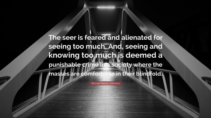 Michael Bassey Johnson Quote: “The seer is feared and alienated for seeing too much. And, seeing and knowing too much is deemed a punishable crime in a society where the masses are comfortable in their blindfold.”