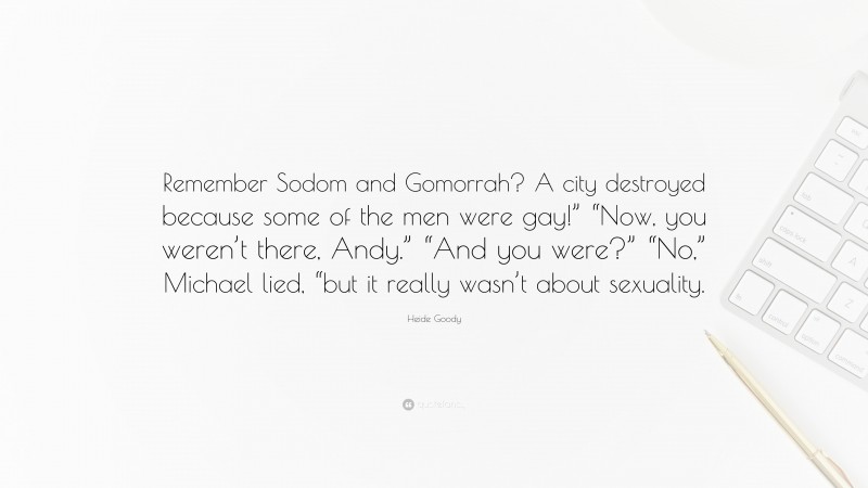 Heide Goody Quote: “Remember Sodom and Gomorrah? A city destroyed because some of the men were gay!” “Now, you weren’t there, Andy.” “And you were?” “No,” Michael lied, “but it really wasn’t about sexuality.”