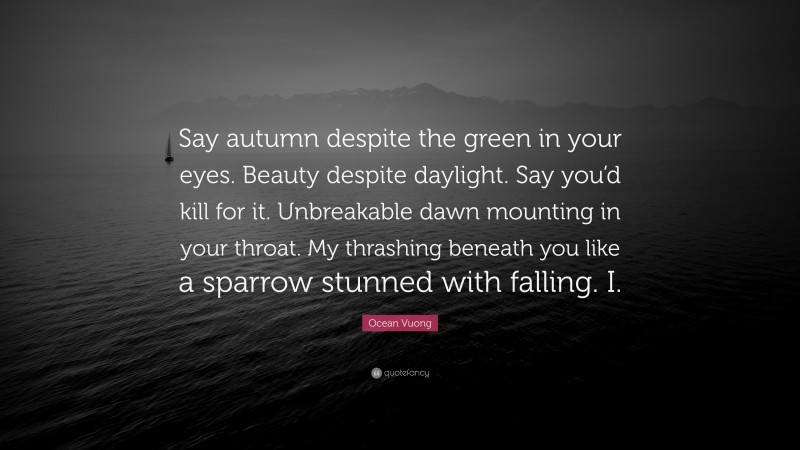 Ocean Vuong Quote: “Say autumn despite the green in your eyes. Beauty despite daylight. Say you’d kill for it. Unbreakable dawn mounting in your throat. My thrashing beneath you like a sparrow stunned with falling. I.”