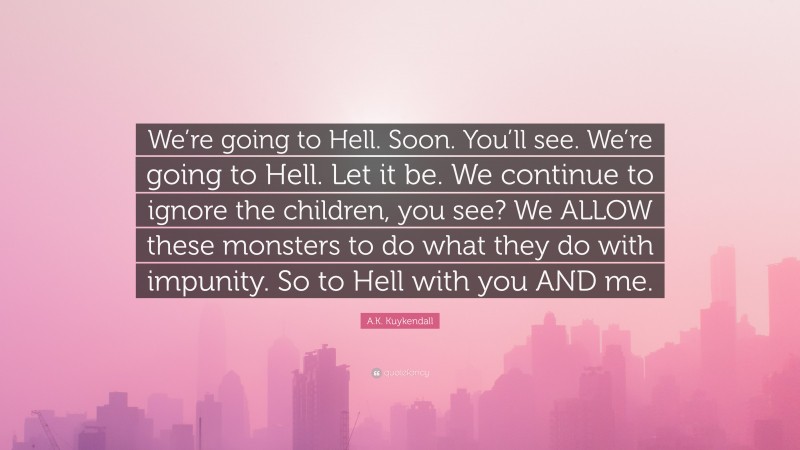 A.K. Kuykendall Quote: “We’re going to Hell. Soon. You’ll see. We’re going to Hell. Let it be. We continue to ignore the children, you see? We ALLOW these monsters to do what they do with impunity. So to Hell with you AND me.”