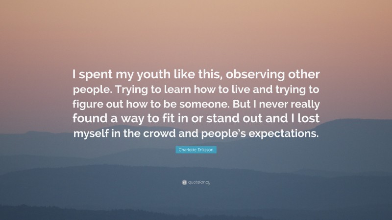 Charlotte Eriksson Quote: “I spent my youth like this, observing other people. Trying to learn how to live and trying to figure out how to be someone. But I never really found a way to fit in or stand out and I lost myself in the crowd and people’s expectations.”