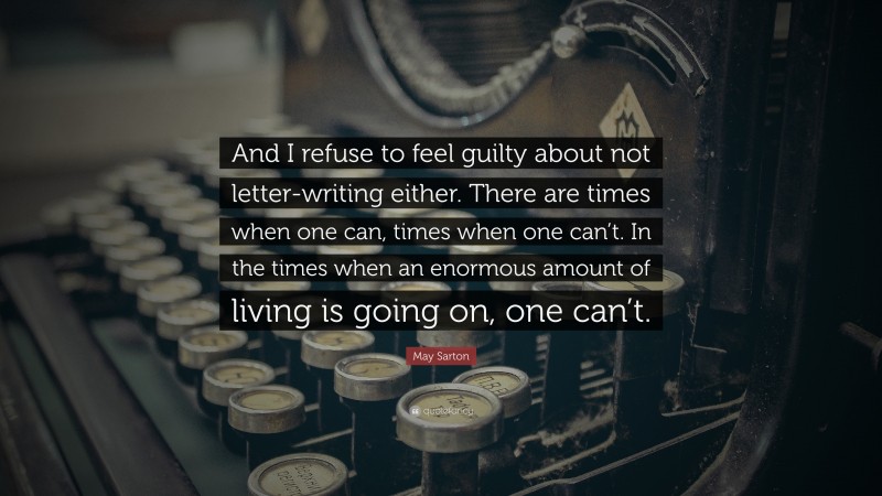 May Sarton Quote: “And I refuse to feel guilty about not letter-writing either. There are times when one can, times when one can’t. In the times when an enormous amount of living is going on, one can’t.”