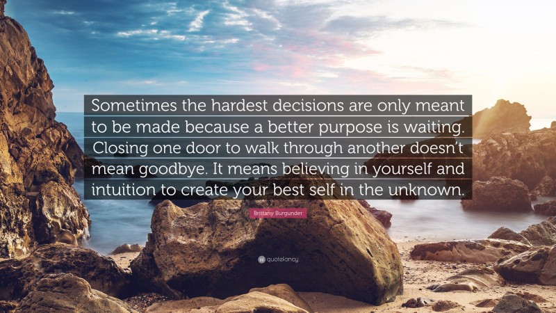 Brittany Burgunder Quote: “Sometimes the hardest decisions are only meant to be made because a better purpose is waiting. Closing one door to walk through another doesn’t mean goodbye. It means believing in yourself and intuition to create your best self in the unknown.”