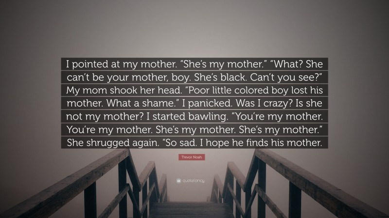 Trevor Noah Quote: “I pointed at my mother. “She’s my mother.” “What? She can’t be your mother, boy. She’s black. Can’t you see?” My mom shook her head. “Poor little colored boy lost his mother. What a shame.” I panicked. Was I crazy? Is she not my mother? I started bawling. “You’re my mother. You’re my mother. She’s my mother. She’s my mother.” She shrugged again. “So sad. I hope he finds his mother.”