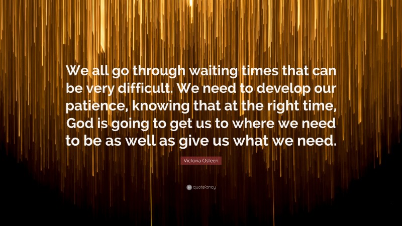 Victoria Osteen Quote: “We all go through waiting times that can be very difficult. We need to develop our patience, knowing that at the right time, God is going to get us to where we need to be as well as give us what we need.”