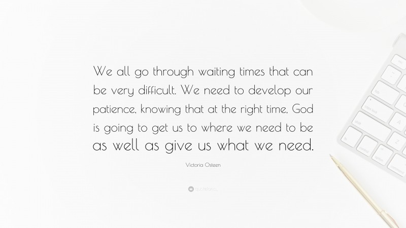 Victoria Osteen Quote: “We all go through waiting times that can be very difficult. We need to develop our patience, knowing that at the right time, God is going to get us to where we need to be as well as give us what we need.”