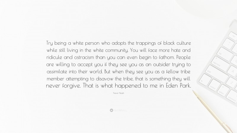 Trevor Noah Quote: “Try being a white person who adopts the trappings of black culture while still living in the white community. You will face more hate and ridicule and ostracism than you can even begin to fathom. People are willing to accept you if they see you as an outsider trying to assimilate into their world. But when they see you as a fellow tribe member attempting to disavow the tribe, that is something they will never forgive. That is what happened to me in Eden Park.”