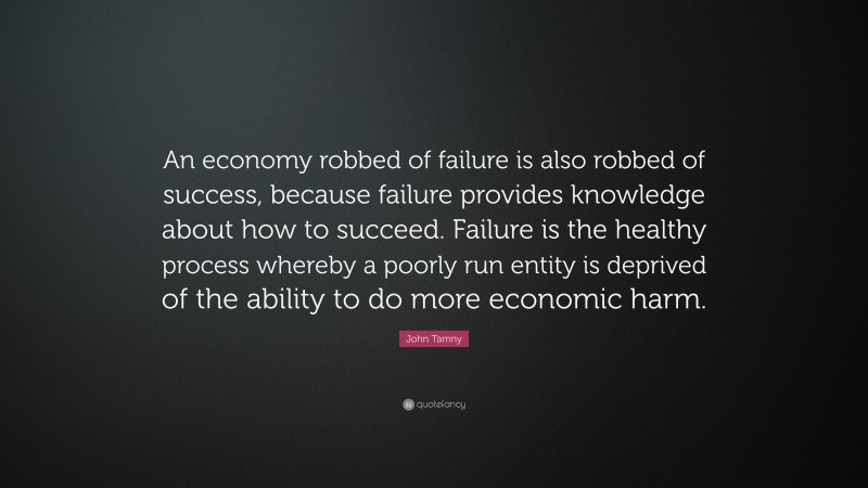John Tamny Quote: “An economy robbed of failure is also robbed of success, because failure provides knowledge about how to succeed. Failure is the healthy process whereby a poorly run entity is deprived of the ability to do more economic harm.”