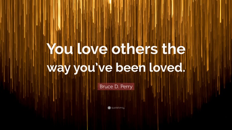 Bruce D. Perry Quote: “You love others the way you’ve been loved.”