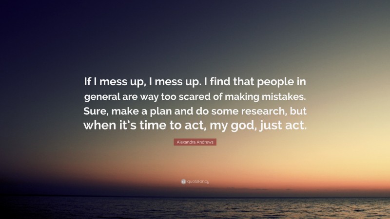 Alexandra Andrews Quote: “If I mess up, I mess up. I find that people in general are way too scared of making mistakes. Sure, make a plan and do some research, but when it’s time to act, my god, just act.”