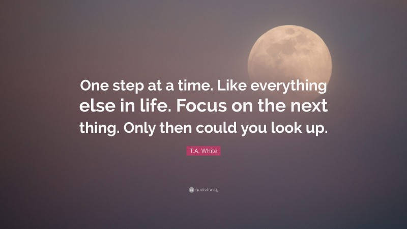 T.A. White Quote: “One step at a time. Like everything else in life. Focus on the next thing. Only then could you look up.”